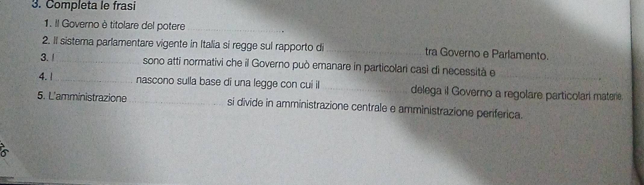 Completa le frasi 
1. Il Governo è titolare del potere_ 
2. II sistema parlamentare vigente in Italia si regge sul rapporto di tra Governo e Parlamento. 
3. 1_ sono atti normativi che il Governo può emanare in particolari casì di necessità e 
4. 1_ 
_ 
nascono sulla base di una legge con cui il _delega il Governo a regolare particolar matere 
5. L'amministrazione _si divide in amministrazione centrale e amministrazione penferica. 
a