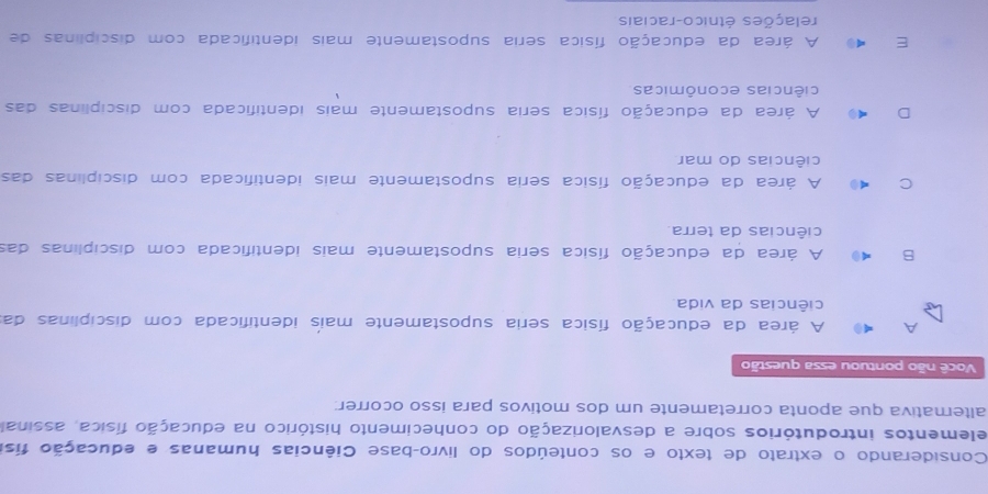 Considerando o extrato de texto e os conteúdos do livro-base Ciências humanas e educação fis
elementos introdutórios sobre a desvalorização do conhecimento histórico na educação física, assinal
alternativa que aponta corretamente um dos motivos para isso ocorrer:
Você não pontuou essa questão
A A área da educação física seria supostamente mais identificada com discíplinas da
ciências da vida.
B 0 A área da educação física seria supostamente mais identificada com disciplinas das
ciências da terra.
C ( A área da educação física seria supostamente mais identificada com disciplinas das
ciências do mar
A área da educação física seria supostamente mais identificada com disciplinas das
ciências econômicas
E A área da educação física seria supostamente mais identificada com discíplinas de
relações étnico-raciais
