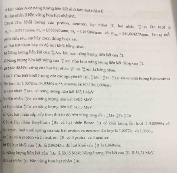 ở Hạt nhân A có năng lượng liên kết nhỏ hơn hạt nhân B
đ) Hạt nhân B bền vững hơn hạt nhân#A.
Câu 6.Cho khối lượng của proton, neutron, hạt nhân  3/2 T , hạt nhân _(85)^(344)Am lần lượt là
m_r=1,007276amu,m_n=1,008665amu,m_r=3,016049amu và m_Am=244,064279amu. Trong mỗi
phát biểu sau, em hãy chọn đúng hoặc sai.
a) Hai hạt nhân này có độ hụt khối bằng nhau.
b) Năng lượng liên kết của _m^((244)Am lớn hơn năng lượng liên kết của _1^3T.
c) Năng lượng liên kết riêng của beginarray)r 244 85endarray A_n nhỏ hơn năng lượng liên kết riêng của _1^(3T.
d) Mức độ bền vững của hai hạt nhân _1^3T và _1^244)Am là bằng nhau.
Câu 7. Cho biết khối lượng của các nguyên tứ _1^(1H,_(25)^(55)Mn,_(26)^(56)I Fe,frac 39)27 Co và có khối lượng hạt neutron
lần lượt là: 1, 00783u, 54, 93804u,55,93494u;58,93319u;1,00866u
a) Hạt nhân  33/25  M có năng lượng liên kết 482,1 MeV
b) Hạt nhân  56/25  Fe có năng lượng liên kết 492,2 MeV
c) Hạt nhân  59/27  Co có năng lượng liên kết 517,3 MeV
d) Các hạt nhân sắp xếp theo thứ tự độ bền vững tăng dần _(23)^(15)Mn,_(26)^(56)Fe,_(27)^5Co
Câu 8. Hạt nhân Beryllium beginarrayr 9 4endarray Be và hạt nhân Boron _5^(4B có khối lượng lần lượt là 9,00999u và
9,01059u. Biết khối lượng của các hạt proton và neutron lần lượt là 1,00728u và 1,0086u
a) [Be có 4 proton và 5 neutron; _5^9B có 5 proton và 4 neutron
b) Độ hụt khối của beginarray)r 9 4endarray Be là 0,06243u; độ hụt khối của  9/5 B là 0,06045u.
c) Năng lượng liên kết của ẳBe là 58,15 MeV; Năng lượng liên kết của ♂B là 56,31 MeV.
d) Hạt nhân _5^(9B bền vững hơn hạt nhân beginarray)r 9 4endarray Be