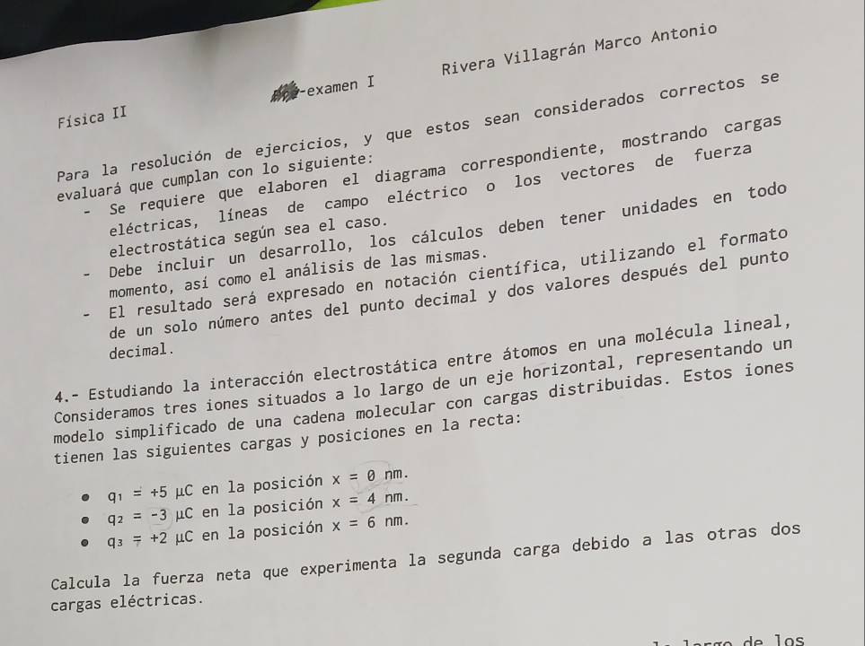 Física II Rivera Villagrán Marco Antonio 
examen I 
Para la resolución de ejercicios, y que estos sean considerados correctos se 
- Se requiere que elaboren el diagrama correspondiente, mostrando cargas 
evaluará que cumplan con lo siguiente: 
eléctricas, líneas de campo eléctrico o los vectores de fuerza 
Debe incluir un desarrollo, los cálculos deben tener unidades en todo 
electrostática según sea el caso. 
momento, así como el análisis de las mismas. 
El resultado será expresado en notación científica, utilizando el formato 
de un solo número antes del punto decimal y dos valores después del punto 
decimal. 
4.- Estudiando la interacción electrostática entre átomos en una molécula lineal, 
Consideramos tres iones situados a lo largo de un eje horizontal, representando un 
modelo simplificado de una cadena molecular con cargas distribuidas. Estos iones 
tienen las siguientes cargas y posiciones en la recta:
q_1=+5 mu C C en la posición x=θ nm.
q_2=-3mu C en la posición x=4nm.
q_3=+2mu C en la posición x=6nm. 
Calcula la fuerza neta que experimenta la segunda carga debido a las otras dos 
cargas eléctricas.