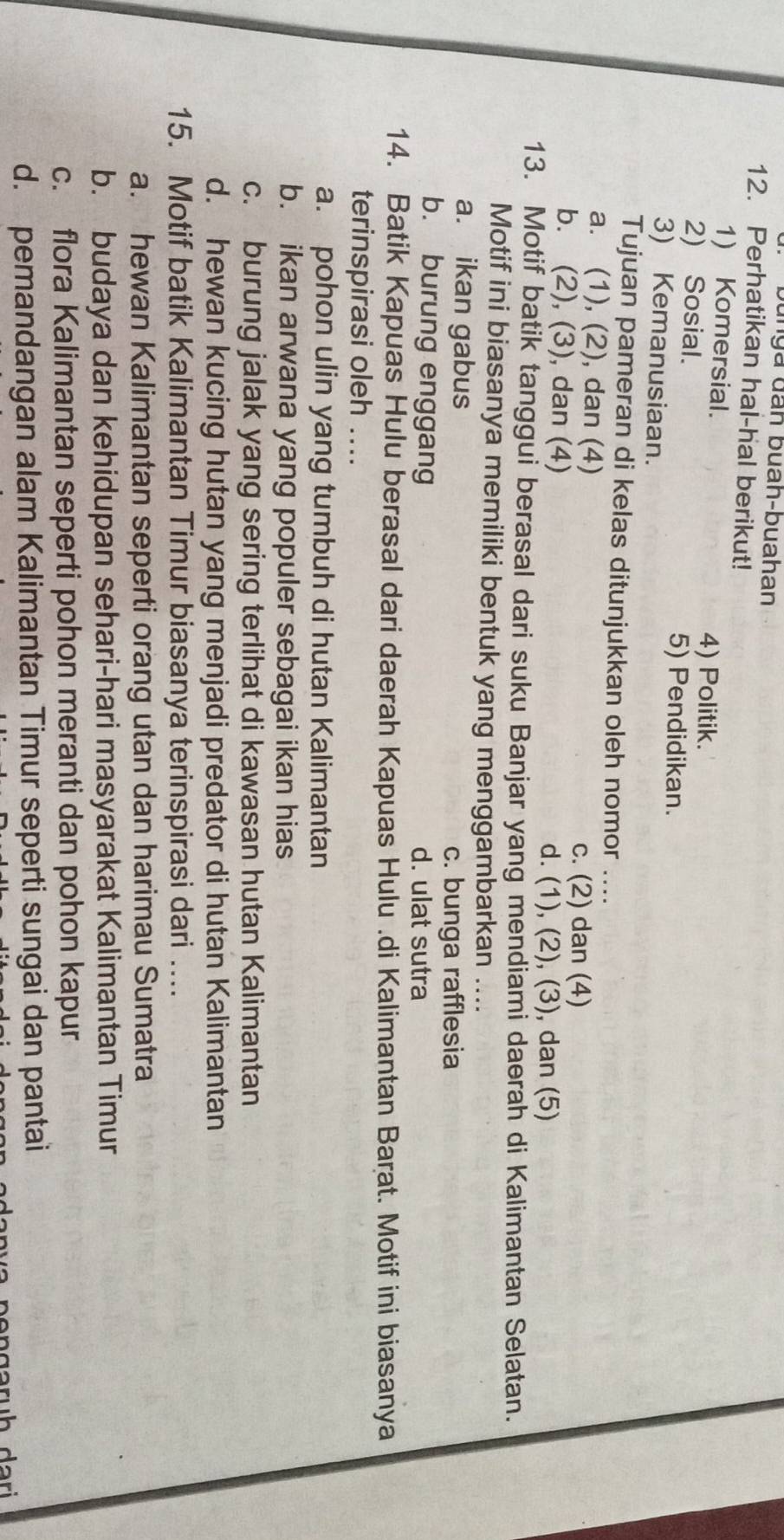 bunya đân buah-buahan
12. Perhatikan hal-hal berikut!
1) Komersial.
2) Sosial.
4) Politik.
5) Pendidikan.
3) Kemanusiaan.
Tujuan pameran di kelas ditunjukkan oleh nomor ....
a. (1), (2), dan (4)
c. (2) dan (4)
b. (2), (3), dan (4)
d. (1), (2), (3), dan (5)
13. Motif batik tanggui berasal dari suku Banjar yang mendiami daerah di Kalimantan Selatan.
Motif ini biasanya memiliki bentuk yang menggambarkan_
a. ikan gabus
c. bunga rafflesia
b. burung enggang d. ulat sutra
14. Batik Kapuas Hulu berasal dari daerah Kapuas Hulu .di Kalimantan Barat. Motif ini biasanya
terinspirasi oleh ....
a. pohon ulin yang tumbuh di hutan Kalimantan
b. ikan arwana yang populer sebagai ikan hias
c. burung jalak yang sering terlihat di kawasan hutan Kalimantan
d. hewan kucing hutan yang menjadi predator di hutan Kalimantan
15. Motif batik Kalimantan Timur biasanya terinspirasi dari ….
a. hewan Kalimantan seperti orang utan dan harimau Sumatra
b. budaya dan kehidupan sehari-hari masyarakat Kalimantan Timur
c. flora Kalimantan seperti pohon meranti dan pohon kapur
d. pemandangan alam Kalimantan Timur seperti sungai dan pantai