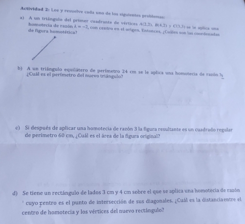 Actividad 2: Lee y resuelve cada uno de los siguientes problemas: 
a) A un triángulo del primer cuadrante de vértices A(2,2), B(4,2) CO3) se le aplica una 
homotecia de razón lambda =-2 , con centro en el origen. Entonces, ¿Cuáles son las coordenadas 
de figura homotética? 
b) A un triángulo equilátero de perímetro 24 cm se le aplica una homotecia de razón 3_1
¿Cuál es el perímetro del nuevo triángulo? 
c) Si después de aplicar una homotecia de razón 3 la figura resultante es un cuadrado regular 
de perímetro 60 cm, ¿Cuál es el área de la figura original? 
d) Se tiene un rectángulo de lados 3 cm y 4 cm sobre el que se aplica una homotecia de razón 
' cuyo pentro es el punto de intersección de sus diagonales. ¿Cuál es la distanciaentre el 
centro de homotecia y los vértices del nuevo rectángulo?