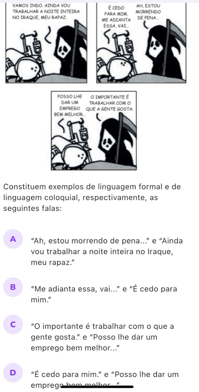 VAMOS INDO. AINDA VOU é cedo AH, ESTOU
TRABALHAR A NOITE INTEIRA PARA MIM. MORRENDO
NO IRAQUE, MEU RAPAZ. ME ADIANTA DE PENA...
ESSA, VAI...
Constituem exemplos de linguagem formal e de
linguagem coloquial, respectivamente, as
seguintes falas:
A “Ah, estou morrendo de pena…” e “Ainda
vou trabalhar a noite inteira no Iraque,
meu rapaz.”
B “Me adianta essa, vai." e "É cedo para
mim."
cá "O importante é trabalhar com o que a
gente gosta.” e “Posso lhe dar um
emprego bem melhor..."
D “É cedo para mim.” e “Posso lhe dar um
emprego