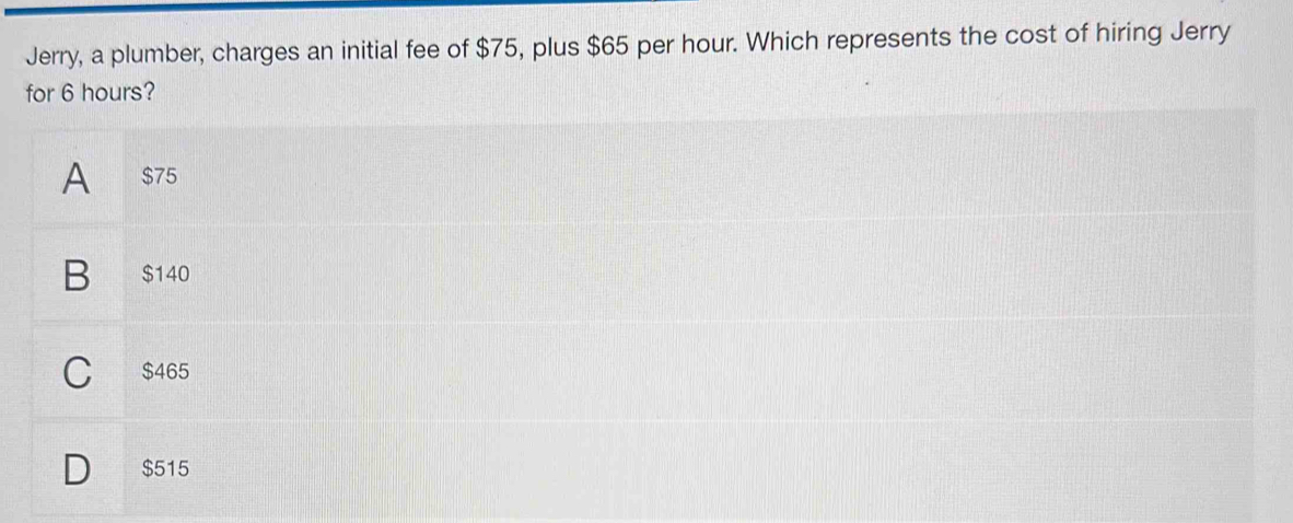 Jerry, a plumber, charges an initial fee of $75, plus $65 per hour. Which represents the cost of hiring Jerry 
for 6 hours?