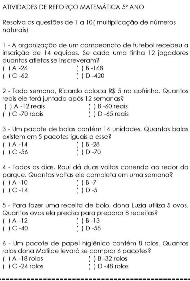 ATIVIDADES DE REFORÇO MATEMÁTICA 5° ANO
Resolva as questões de 1 a 10 ( multiplicação de números
naturais)
1 - A organização de um campeonato de futebol recebeu a
inscrição de 14 equipes. Se cada uma tinha 12 jogadores
quantos atletas se inscreveram?
) A -26 ( ) B -168
 ) C -62 ( ) D -420
2 - Toda semana, Ricardo coloca R$ 5 no cofrinho. Quantos
reais ele terá juntado após 12 semanas?
) A -12 reais ( ) B -60 reais
( ) C -70 reais  ) D -65 reais
3 - Um pacote de balas contém 14 unidades. Quantas balas
existem em 5 pacotes iguais a esse?
( ) A -14 ( ) B -28
 ) C -56 ( ) D -70
4 - Todos os dias, Raul dá duas voltas correndo ao redor do
parque. Quantas voltas ele completa em uma semana?
 ) A -10 ( ) B -7
 ) C -14  ) D -5
5 - Para fazer uma receita de bolo, dona Luzia utiliza 5 ovos.
Quantos ovos ela precisa para preparar 8 receitas?
( ) A -12 ( ) B -13
 ) C -40 ( ) D -58
6 - Um pacote de papel higiênico contém 8 rolos. Quantos
rolos dona Matilde levará se comprar 6 pacotes?
 ) A -18 rolos ( ) B -32 rolos
 ) C -24 rolos ( ) D -48 rolos