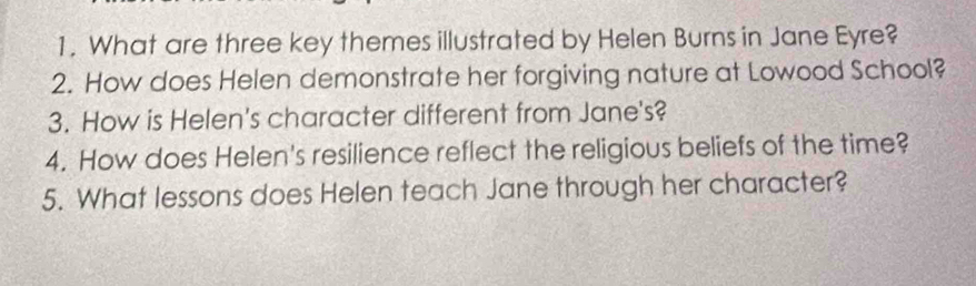 What are three key themes illustrated by Helen Burns in Jane Eyre? 
2. How does Helen demonstrate her forgiving nature at Lowood School? 
3. How is Helen's character different from Jane's? 
4. How does Helen's resilience reflect the religious beliefs of the time? 
5. What lessons does Helen teach Jane through her character?