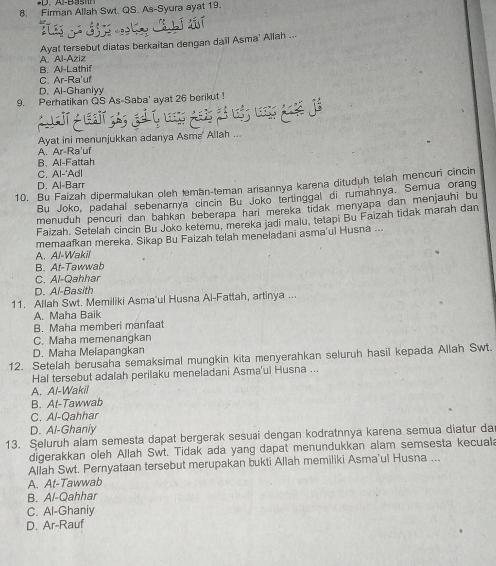 Al-Basith
8. Firman Allah Swt. QS. As-Syura ayat 19.
Ayat tersebut diatas berkaitan dengan daíl Asma' Allah ...
A. Al-Aziz
B. Al-Lathif
C. Ar-Ra'uf
D. Al-Ghaniyy
9. Perhatikan QS As-Saba' ayat 26 berikut !
             
Ayat ini menunjukkan adanya Asma' Allah ...
A. Ar-Ra'uf
B. Al-Fattah
C. Al-‘Adl
10. Bu Faizah dipermalukan oleh teman-teman arisannya karena dituduh telah mencuri cincin
D. Al-Barr
Bu Joko, padahal sebenarnya cincin Bu Joko tertinggal di rumahnya. Semua orang
menuduh pencuri dan bahkan beberapa hari mereka tidak menyapa dan menjauhi bu
Faizah. Setelah cincin Bu Joko ketemu, mereka jadi malu, tetapi Bu Faizah tidak marah dan
memaafkan mereka. Sikap Bu Faizah telah meneladani asma'ul Husna ...
A. Al-Wakil
B. At-Tawwab
C. Al-Qahhar
D. Al-Basith
11. Allah Swt. Memiliki Asma'ul Husna Al-Fattah, artinya ...
A. Maha Baik
B. Maha memberi manfaat
C. Maha memenangkan
D. Maha Melapangkan
12. Setelah berusaha semaksimal mungkin kita menyerahkan seluruh hasil kepada Allah Swt.
Hal tersebut adalah perilaku meneladani Asma'ul Husna ...
A. Al-Wakil
B. At-Tawwab
C. Al-Qahhar
D. Al-Ghaniy
13. Seluruh alam semesta dapat bergerak sesuai dengan kodratnnya karena semua diatur dar
digerakkan oleh Allah Swt. Tidak ada yang dapat menundukkan alam semsesta kecuala
Allah Swt. Pernyataan tersebut merupakan bukti Allah memiliki Asma'ul Husna ...
A. At-Tawwab
B. Al-Qahhar
C. Al-Ghaniy
D. Ar-Rauf