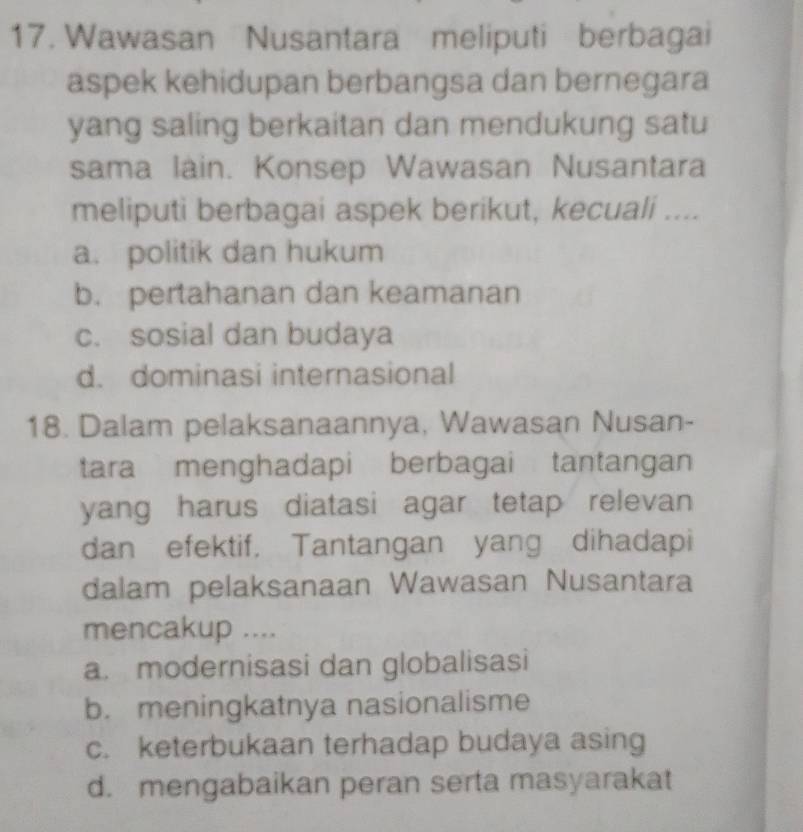 Wawasan Nusantara meliputi berbagai
aspek kehidupan berbangsa dan bernegara
yang saling berkaitan dan mendukung satu
sama lain. Konsep Wawasan Nusantara
meliputi berbagai aspek berikut, kecuali ....
a. politik dan hukum
b. pertahanan dan keamanan
c. sosial dan budaya
d. dominasi internasional
18. Dalam pelaksanaannya, Wawasan Nusan-
tara menghadapi berbagai tantangan
yang harus diatasi agar tetap relevan 
dan efektif, Tantangan yang dihadapi
dalam pelaksanaan Wawasan Nusantara
mencakup ....
a. modernisasi dan globalisasi
b. meningkatnya nasionalisme
c. keterbukaan terhadap budaya asing
d. mengabaikan peran serta masyarakat