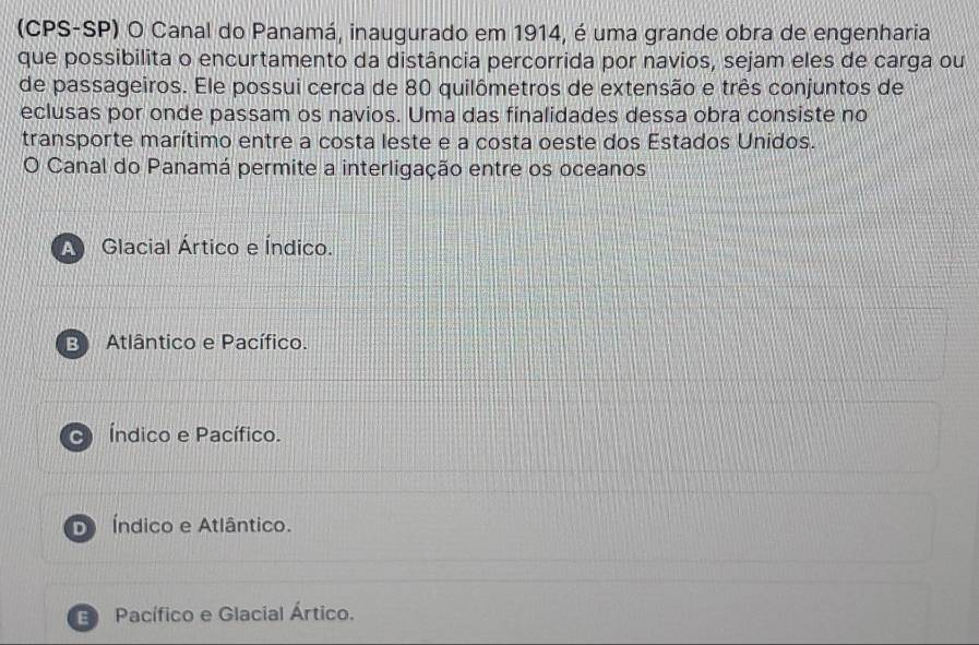 (CPS-SP) O Canal do Panamá, inaugurado em 1914, é uma grande obra de engenharia
que possibilita o encurtamento da distância percorrida por navios, sejam eles de carga ou
de passageiros. Ele possui cerca de 80 quilômetros de extensão e três conjuntos de
eclusas por onde passam os navios. Uma das finalidades dessa obra consiste no
transporte marítimo entre a costa leste e a costa oeste dos Estados Unidos.
O Canal do Panamá permite a interligação entre os oceanos
A Glacial Ártico e Índico.
B Atlântico e Pacífico.
Índico e Pacífico.
D Índico e Atlântico.
E Pacífico e Glacial Ártico.