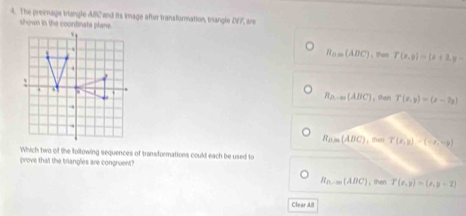 The preimage triangle ABC and its image after transformation, triangle DEF, are
shown in the coordinate plane.
R_D.00(ABC); then T(x,y)=(x+2,y-
R_B...∈fty (ABC)
。then T(x,y)=(x-2y)
R_D,00(ABC) , then T(x,y)-(-x,-y)
Which two of the following sequences of transformations could each be used to
prove that the triangles are congruent?
R_D,-m(AB(ABC) , then T(x,y)=(x,y=2)
Clear All