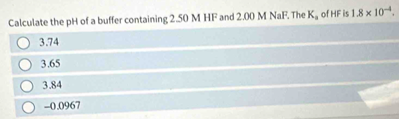 Calculate the pH of a buffer containing 2.50 M HF and 2.00 M NaF. The K_a of HF is 1.8* 10^(-4).
3.74
3.65
3.84
-0.0967