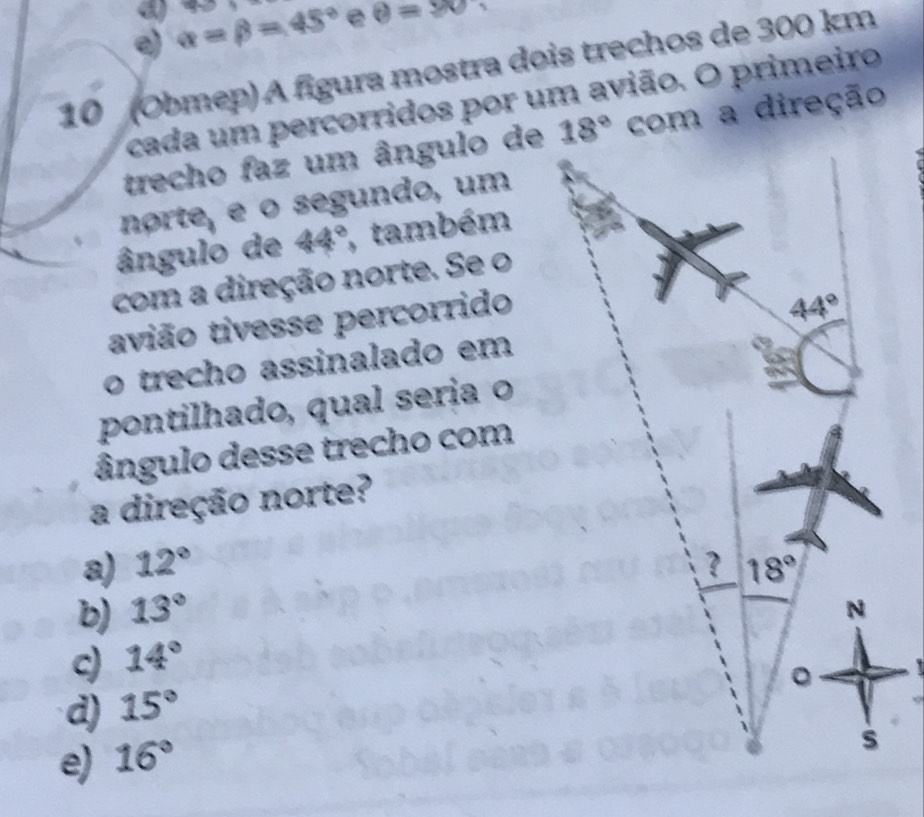 a
。 alpha =beta =45° e θ =90
10 (Obmep) A fígura mostra dois trechos de 300 km
cada um percorridos por um avião. O primeiro
trecho faz um ângulo decom a direção
norte, e o segundo, um
ângulo de 44° , também
com a direção norte. Se o
avião tivesse percorrido
o trecho assinalado em
pontilhado, qual seria o
ângulo desse trecho com
a direção norte?
a) 12°
b) 13°
c) 14°
d) 15°
e) 16°