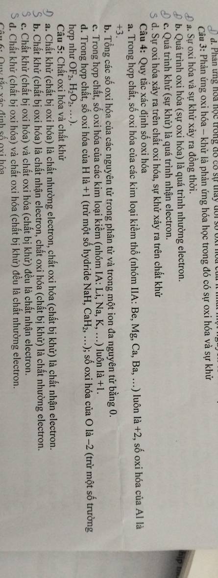 Phân ứng hoa học trong đó có sự tháy đổi số oxỉ  hoa
Câu 3: Phản ứng oxi hóa - khử là phản ứng hóa học trong đó có sự oxi hóa và sự khử
a. Sự oxi hóa và sự khử xảy ra đồng thời.
b. Quá trình oxi hóa (sự oxi hóa) là quá trình nhường electron. hip tm
c. Quá trình khử (sự khử) là quá trình nhận electron.
d. Sự oxi hóa xảy ra trên chất oxi hóa, sự khử xảy ra trên chất khử
Câu 4: Quy tắc xác định số oxi hóa
a. Trong hợp chất, số oxi hóa của các kim loại kiềm thổ (nhóm IIA: Be, Mg, Ca, Ba, ...) luôn la+2, .shat O o oxi hóa của Al là
+3.
b. Tổng các số oxi hóa của các nguyên tử trong phân tử và trong một ion đa nguyên tử bằng 0.
c. Trong hợp chất, số oxi hóa của các kim loại kiềm (nhóm IA: Li, Na, K, ..) luôn 1a+1.
d. Trong hợp chất, số oxi hóa của H là +1 (trừ một số hydride NaH, CaH_2,...) 0; số oxi hóa của O là −2 (trừ một số trường
hợp như OF_2,H_2O_2,...).
Cầu 5: Chất oxi hóa và chất khử
a. Chất khử (chất bị oxi hóa) là chất nhường electron, chất oxi hóa (chất bị khử) là chất nhận electron.
b. Chất khử (chất bị oxi hóa) là chất nhận electron, chất oxi hóa (chất bị khử) là chất nhường electron.
c. Chất khử (chất bị oxi hóa) và chất oxi hóa (chất bị khử) đều là chất nhận electron.
d. Chất khử (chất bị oxi hóa) và chất oxi hóa (chất bị khử) đều là chất nhường electron.
Quy tắc xác định số oxi hóa