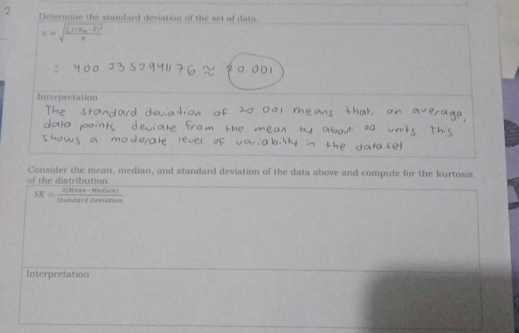 Determine the standard deviation of the set of data
sigma =sqrt(frac sumlimits f(x_m)-overline x)^2N
Interpretation 
Consider the mean, median, and standard deviation of the data above and compute for the kurtosis 
of the distribution.
SK= (3(Mean-Median))/Stan dardDeviation 
Interpretation