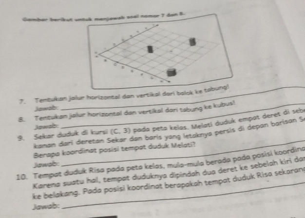 berilkalt 
7. Tentukan jalur horizantal dan vertikal dari bolok 
Jawab 
8. Tentukan jalur horizantal dan vertikal dari tabung ke kubus! 
9. Selkar duduk di kursi (C,3) pada peta kelas. Melatí duduk empat deret di seb 
Jawab: 
Kanan dari deretan 3 dan baris yang letaknya persis di depan barisan S 
Berapa koordinat pasisi tempat duduk Melati? 
10. Tempat duduk Risa pada peta kelas, mula-mula berada pada posisi koordina 
Janab: 
_ 
Karena suatu hal, tempat duduknya dipindah dua deret ke sebelah kiri dar 
ke bellakang. Pada posisi koordinat berapakah tempat duduk Risa sekaran 
Jawab: