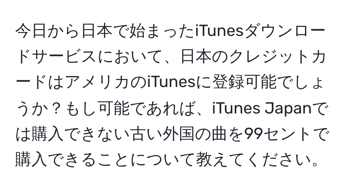 今日から日本で始まったiTunesダウンロードサービスにおいて、日本のクレジットカードはアメリカのiTunesに登録可能でしょうか？もし可能であれば、iTunes Japanでは購入できない古い外国の曲を99セントで購入できることについて教えてください。