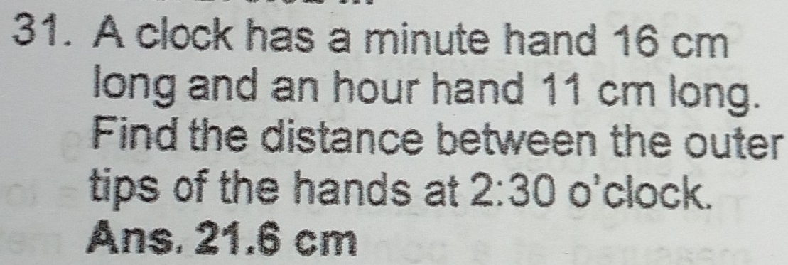 A clock has a minute hand 16 cm
long and an hour hand 11 cm long. 
Find the distance between the outer 
tips of the hands at 2:30o^, clock. 
Ans. 21.6 cm