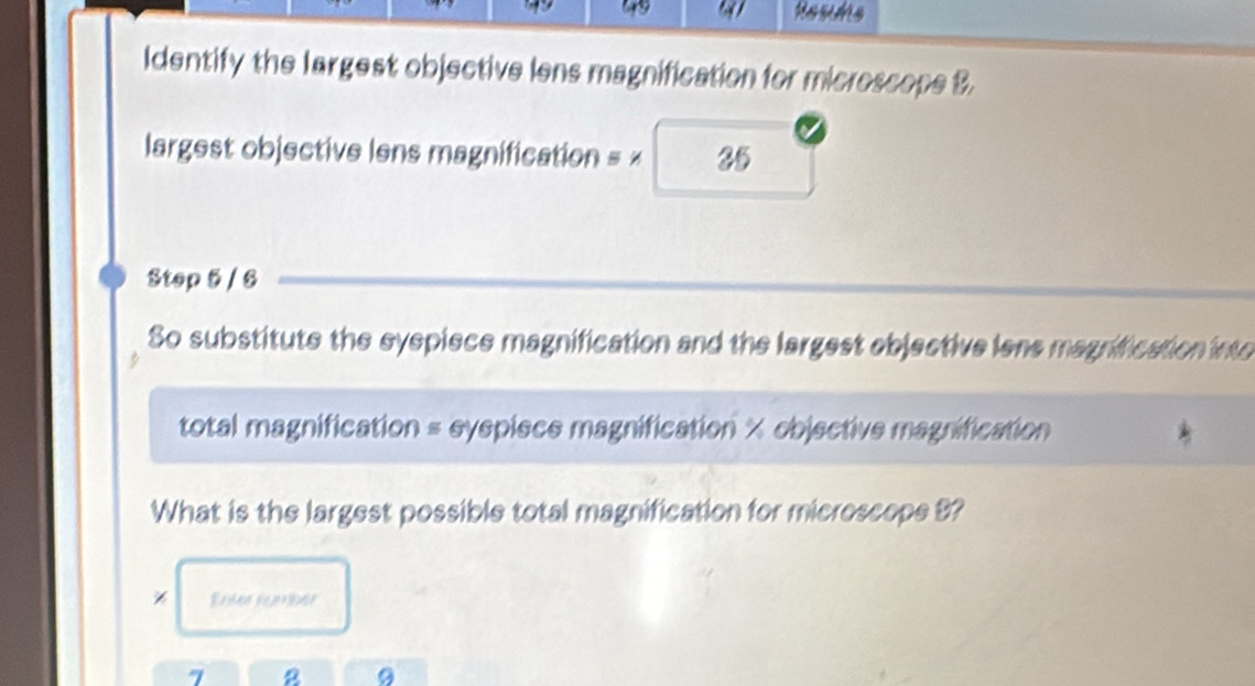 Identify the largest objective lens magnification for microscope B. 
largest objective lens magnification = × 25 
Step 5 / 6
So substitute the syspiece magnification and the largest ebjective iens magrification into 
total magnification = syspiece magnification × objective magnification 
What is the largest possible total magnification for microscope 8? 
Enter Eamber
7 8 9