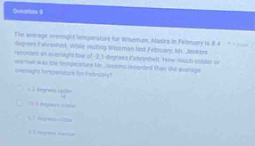 Queation 9
The average overnight temperature for Wiseman, Alaska in Febraary is 8.4 - * ==
dagrees Fahreshelt. While visiting Wiseman last February, Mr. Jenkiens
reconsed in evernight low of 2,1 degress Fahrenbelt. How much colder or
warmer was the temperature Mr. Jeskins recorded than the everage
overnight temperstore for Eebruary?
§ 3 degrens ceíder
15 5 dégmes cide
§ 3 dgress colder