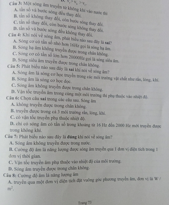 v_t>v_t>v_1.
Câu 3: Một sóng âm truyền từ không khí vào nước thì
A. tần số và bước sóng đều thay đổi.
B. tn số không thay đổi, còn bước sóng thay đổi.
C. tần số thay đổi, còn bước sóng không thay đổi.
D. tần số và bước sóng đều không thay đổi.
Câu 4: Khi nói về sóng âm, phát biểu nào sau đây là sai?
A. Sóng cơ có tần số nhỏ hơn 16Hz gọi là sóng hạ âm.
B. Sóng hạ âm không truyền được trong chân không.
C. Sóng cơ có tần số lớn hơn 20000Hz gọi là sóng siêu âm.
D. Sóng siêu âm truyền được trong chân không.
Câu 5: Phát biểu nào sau đây là sai khi nói về sóng âm?
A. Sóng âm là sóng cơ học truyền trong các môi trường vật chất như rắn, lỏng, khí.
B. Sóng âm là sóng cơ học đọc.
C. Sóng âm không truyền được trong chân không.
D. Vận tốc truyền âm trong cùng một môi trường thì phụ thuộc vào nhiệt độ.
Câu 6: Chọn câu sai trong các câu sau. Sóng âm
A. không truyền được trong chân không.
B. truyền được trong cả 3 môi trường rắn, lỏng, khí.
C. có vận tốc truyền phụ thuộc nhiệt độ.
D. chỉ có sóng âm có tần số trong khoảng từ 16 Hz đến 2000 Hz mới truyền được
trong không khí.
Câu 7: Phát biểu nào sau đây là đúng khi nói về sóng âm?
A. Sóng âm không truyền được trong nước.
B. Cường độ âm là năng lượng được sóng âm truyền qua 1 đơn vị diện tích trong 1
đơn vị thời gian.
C. Vận tốc truyền âm phụ thuộc vào nhiệt độ của môi trường.
D. Sóng âm truyền được trong chân không.
Câu 8: Cường độ âm là năng lượng âm
A. truyền qua một đơn vị diện tích đặt vuông góc phương truyền âm, đơn vị là W /
m^2.
Trang 73