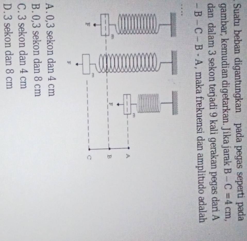 Suatu beban digantungkan pada pegas seperti pada
gambar, kemudian digetarkan. Jika jarak B-C=4cm, 
dan dalam 3 sekon terjadi 9 kali gerakan pegas dari A
-B-C-B-A , maka frekuensi dan amplitudo adalah
…
A . 0,3 sekon dan 4 cm
B. 0,3 sekon dan 8 cm
C. 3 sekon dan 4 cm
D. 3 sekon dan 8 cm