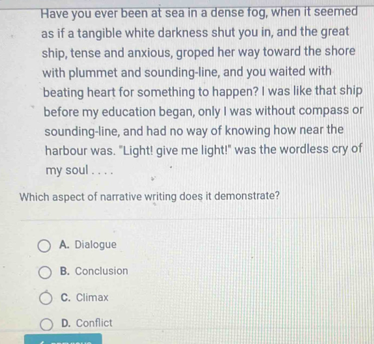 Have you ever been at sea in a dense fog, when it seemed
as if a tangible white darkness shut you in, and the great
ship, tense and anxious, groped her way toward the shore
with plummet and sounding-line, and you waited with
beating heart for something to happen? I was like that ship
before my education began, only I was without compass or
sounding-line, and had no way of knowing how near the
harbour was. "Light! give me light!" was the wordless cry of
my soul . . . .
Which aspect of narrative writing does it demonstrate?
A. Dialogue
B. Conclusion
C. Climax
D. Conflict