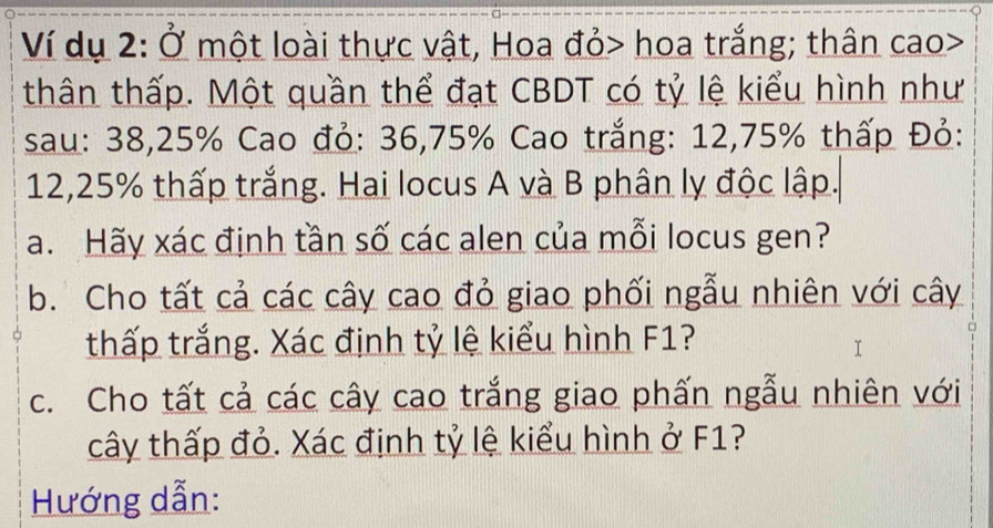 Ví dụ 2: Ở một loài thực vật, Hoa đỏ> hoa trắng; thân cao> 
thân thấp. Một quần thể đạt CBDT có tỷ lệ kiểu hình như 
sau: 38, 25% Cao đỏ: 36, 75% Cao trắng: 12,75% thấp Đỏ:
12,25% thấp trắng. Hai locus A và B phân lỵ độc lập. 
a. Hãy xác định tần số các alen của mỗi locus gen? 
b. Cho tất cả các cây cao đỏ giao phối ngẫu nhiên với cây 
thấp trắng. Xác định tỷ lệ kiểu hình F1? 
c. Cho tất cả các cây cao trắng giao phấn ngẫu nhiên với 
cây thấp đỏ. Xác định tỷ lệ kiểu hình ở F1? 
Hướng dẫn: