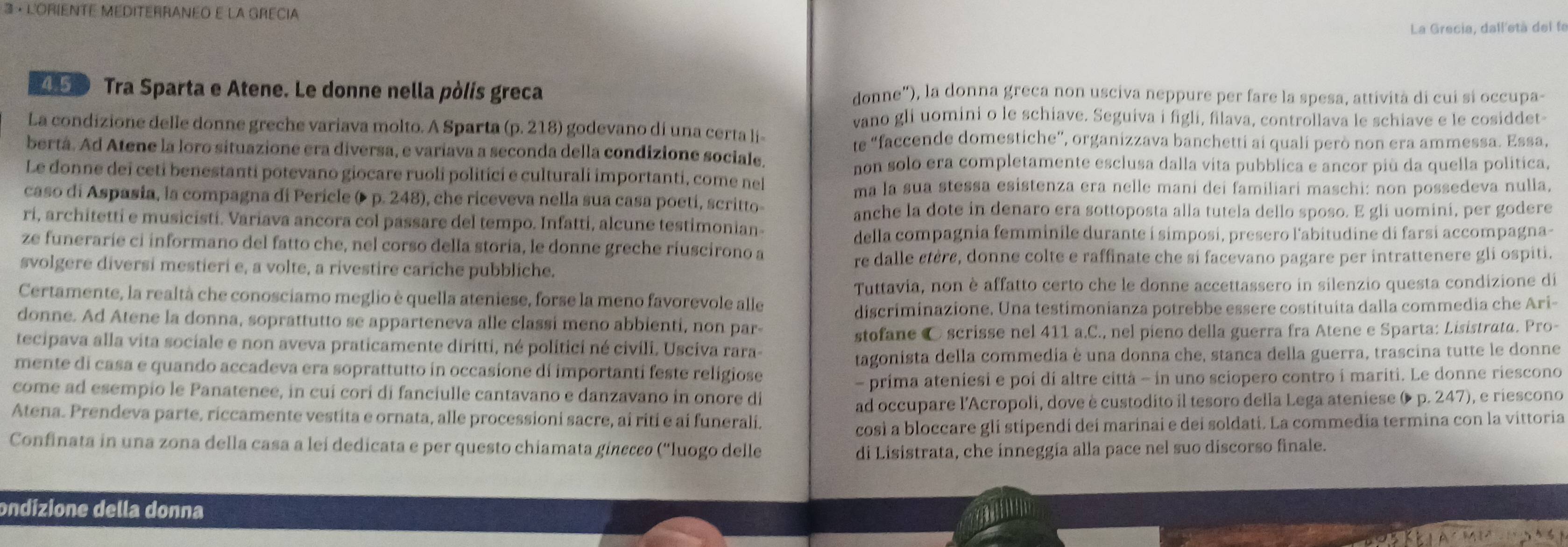 3 · L'ORIENTE MEDITERRANEO E La GRÉCIa
La Grecia, dall'età del fe
21D Tra Sparta e Atene. Le donne nella pòlis greca donne"), la donna greca non usciva neppure per fare la spesa, attività di cui si occupa-
vano gli uomini o le schiave. Seguiva i figli, filava, controllava le schiave e le cosiddet
La condizione delle donne greche variava molto. A Sparta (p. 218) godevano di una certa li-
te “faccende domestiche”, organizzava banchetti ai quali però non era ammessa. Essa,
bertá. Ad Atene la loro situazione era diversa, e variava a seconda della condizione sociale.
non solo era completamente esclusa dalla vita pubblica e ancor più da quella política,
Le donne dei ceti benestanti potevano giocare ruoli politici e culturali importanti, come nel
ma la sua stessa esistenza era nelle mani dei familiari maschi: non possedeva nulla,
caso di Aspasia, la compagna di Pericle ( p. 248), che riceveva nella sua casa poeti, scritto-
anche la dote in denaro era sottoposta alla tutela dello sposo. E gli uomini, per godere
ri, architetti e musicisti. Variava ancora col passare del tempo. Infatti, alcune testimonian-
della compagnia femminile durante í simposi, presero l'abitudine di farsi accompagna-
ze funerarie ci informano del fatto che, nel corso della storía, le donne greche riuscirono a
svolgere diversi mestieri e, a volte, a rivestire cariche pubbliche. re dalle êtère, donne colte e raffinate che si facevano pagare per intrattenere gli ospiti.
Tuttavia, non è affatto certo che le donne accettassero in silenzio questa condizione di
Certamente, la realtà che conosciamo meglio è quella ateniese, forse la meno favorevole alle
discriminazione. Una testimonianza potrebbe essere costituita dalla commedia che Ari-
donne. Ad Atene la donna, soprattutto se apparteneva alle classi meno abbienti, non par-
tecipava alla vita sociale e non aveva praticamente diritti, né polítici né civili. Usciva rara- stofane © scrisse nel 411 a.C., nel pieno della guerra fra Atene e Sparta: Lisistrata. Pro-
mente di casa e quando accadeva era soprattutto in occasione di importanti feste religiose tagonista della commedia è una donna che, stanca della guerra, trascina tutte le donne
come ad esempio le Panatenee, in cuí corí di fanciulle cantavano e danzavano in onore di - prima ateniesi e poi di altre città - in uno sciopero contro i mariti. Le donne riescono
Atena. Prendeva parte, riccamente vestita e ornata, alle processioni sacre, ai riti e ai funerali. ad occupare l'Acropoli, dove è custodito il tesoro della Lega ateniese ( p. 247), e riescono
così a bloccare gli stipendi dei marinai e dei soldati. La commedia termina con la vittoria
Confinata in una zona della casa a leí dedicata e per questo chiamata ginecco (''luogo delle di Lisistrata, che inneggía alla pace nel suo discorso finale.
ondizione della donna