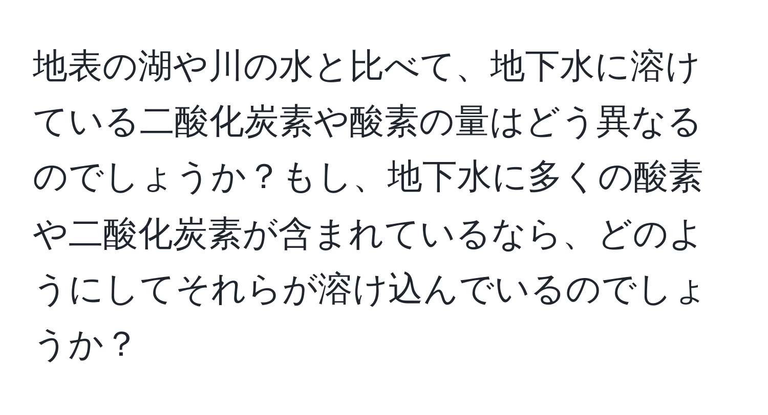 地表の湖や川の水と比べて、地下水に溶けている二酸化炭素や酸素の量はどう異なるのでしょうか？もし、地下水に多くの酸素や二酸化炭素が含まれているなら、どのようにしてそれらが溶け込んでいるのでしょうか？