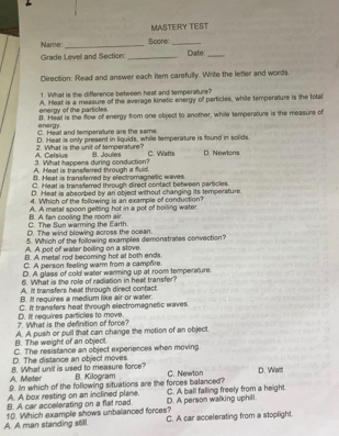 MASTERY TEST
Name:_ Score_ Date:_
Grade Levell and Section:_
Direction: Read and answer each item carefully. Write the lefter and words.
1. What is the difference between heat and temperature?
A. Heat is a measure of the average kinetic energy of particles, while temperature is the total
energy of the particles
energy 8. Heal is the flow of energy from one object to another, while temperature is the measure of
C. Heat and temporature are the same.
A. Celsius 2. 'What is the unit of temperature' D. Heat is only present in liquids, while temperature is found in solids.
B. Joules C. Watts D. Newlons
A. Heat is transferred through a fluid. 3. What happens during conduction?
B. Heat is transferred by electromagnetic waves
C. Heat is transfarred through direct contact between particles.
D. Heat is absorbed by an object without changing its tempersture.
4. Which of the following is an example of conduction?
A. A metal spoon getting hot in a pot of boiling water
C. The Sun warming the Earth. B. A fan cooling the room air.
D. The wind blowing across the ocean.
A. A pot of water boiling on a stove. 5. Which of the following examples demonstrates convection?
B. A metal rod becoming hot at both ends
C. A person feeling warm from a campfire.
D. A glass of cold water warming up at room temperature.
6. What is the role of radiation in heat transfer?
A. It transfers heat through direct contact.
B. It requires a medium like air or water.
C. It transfers heat through electromagnetic waves.
7. What is the definition of force? D. It requires particles to move
B. The weight of an object. A. A push or pull that can change the motion of an object.
D. The distance an object moves. C. The resistance an object experiences when moving.
A. Meter 8. What unit is used to measure force?
B. Kilogram C. Newton
9. In which of the following situations are the forces balanced? D. Watt
A. A box resting on an inclined plane.
B. A car accelerating on a flat road. D. A person walking uphill. C. A ball falling freely from a height.
A. A man standing stll 10. Which example shows unbalanced forces? C. A car accelerating from a stoplight.