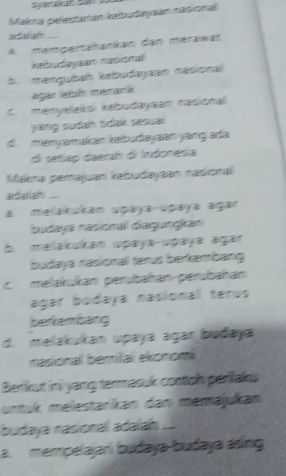 Syarakat dân sử
Makna pelestaian kabudayaan nasiona
ada an ....
a mempertahankan dan mérawät
rabudayean nasional
margabah kebudayaan nasional
agar lebih merank
C. meryeleksi kabudayaan nasiona
yong sudah ldak sesuai
d. maryamakan kebudayaan yang ada
di setiap deerah di Indonesia
Makma parajan kabudayaan nasional
adalah ....
a. melarakan upaya upaya agar
budaya nasoral diagungkan
b. melakukan upaya-upaya agar
budaya nasional ters berkembang
c. melakukan perübahan perübahan
agar bodaya nasional terus
bekembang
d. melakukan upaya agar budaya
nasional bemilai ekonom
Barkat ini yang termasuk costoh parilaks
utak melestarikan dan menajukan
badaya nasional adaan ....
a mempelajani budaya-budaya asing