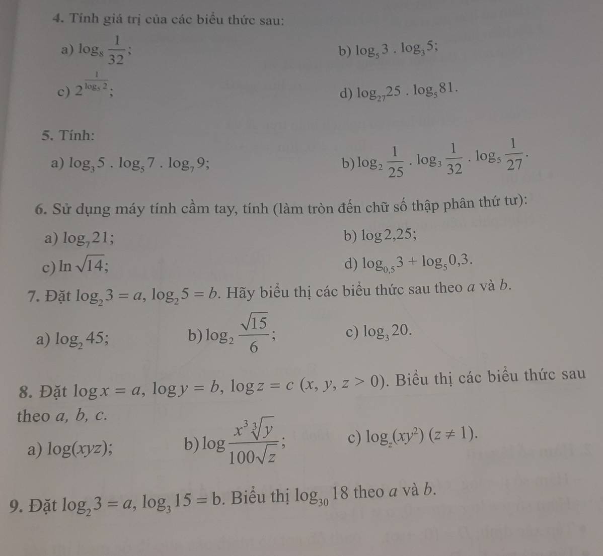 Tính giá trị của các biểu thức sau: 
a) log _8 1/32 ; 
b) log _53.log _35
c) 2^(frac 1)log _52; 
d) log _2725.log _581. 
5. Tính: 
a) log _35. log _57.log _79; b) log _2 1/25 . log _3 1/32 . log _5 1/27 . 
6. Sử dụng máy tính cầm tay, tính (làm tròn đến chữ số thập phân thứ tư): 
a) log _721; 
c) ln sqrt(14); b) log 2,25; 
d) log _0,53+log _50,3. 
7. Đặt log _23=a, log _25=b * . Hãy biểu thị các biểu thức sau theo a và b. 
a) log _245; b) log _2 sqrt(15)/6 ; 
c) log _320. 
8. Đặt log x=a, log y=b, log z=c(x,y,z>0). Biểu thị các biểu thức sau 
theo a, b, c. 
a) log (xyz); 
b) log  x^3sqrt[3](y)/100sqrt(z) ; 
c) log _z(xy^2)(z!= 1). 
9. Đặt log _23=a, log _315=b. Biểu thị log _3018 theo a và b.