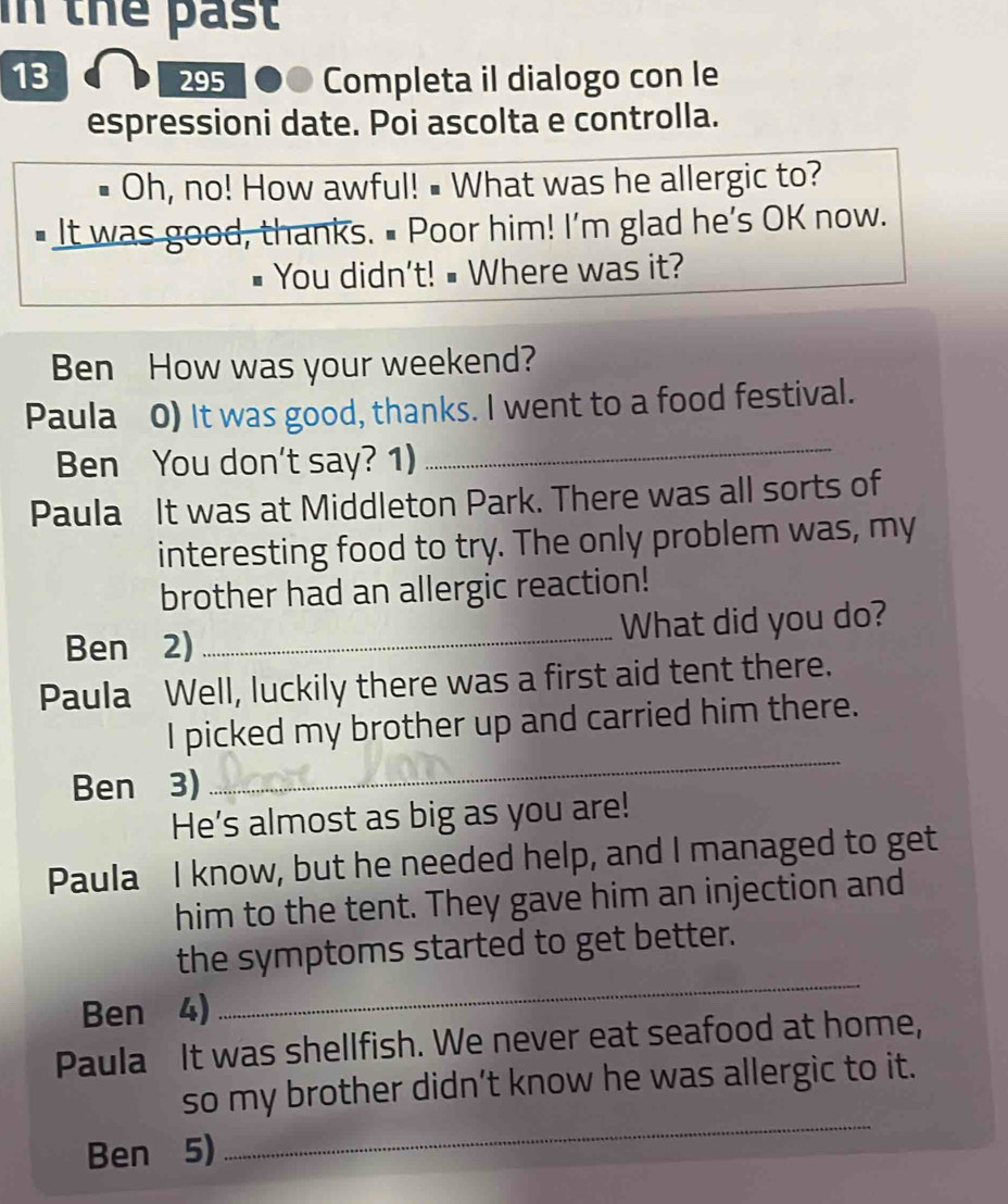 In the past 
13 295 Completa il dialogo con le 
espressioni date. Poi ascolta e controlla. 
Oh, no! How awful! • What was he allergic to? 
# It was good, thanks. # Poor him! I'm glad he’s OK now. 
You didn't! # Where was it? 
Ben How was your weekend? 
Paula 0) It was good, thanks. I went to a food festival. 
Ben You don't say? 1) 
_ 
Paula It was at Middleton Park. There was all sorts of 
interesting food to try. The only problem was, my 
brother had an allergic reaction! 
Ben 2) _What did you do? 
Paula Well, luckily there was a first aid tent there. 
I picked my brother up and carried him there. 
Ben 3) 
_ 
He's almost as big as you are! 
Paula I know, but he needed help, and I managed to get 
him to the tent. They gave him an injection and 
_ 
the symptoms started to get better. 
Ben 4) 
Paula It was shellfish. We never eat seafood at home, 
so my brother didn’t know he was allergic to it. 
Ben 5) 
_