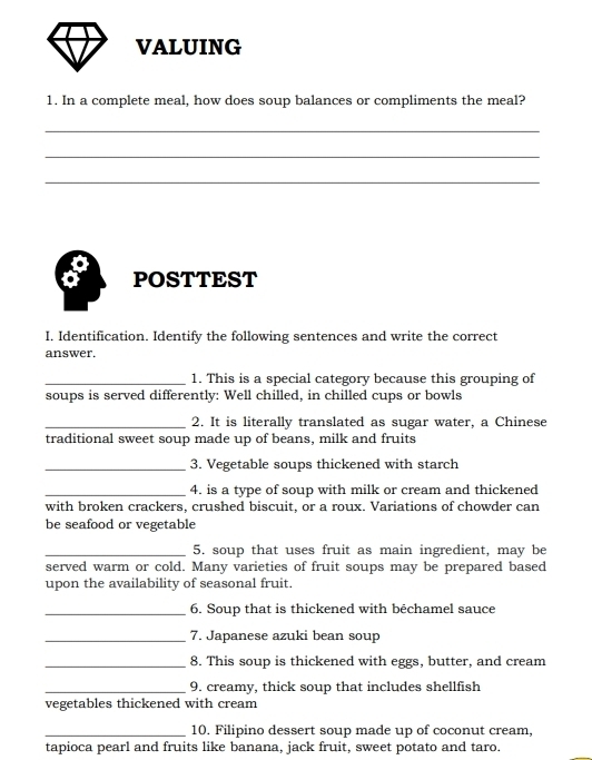 VALUING 
1. In a complete meal, how does soup balances or compliments the meal? 
_ 
_ 
_ 
POSTTEST 
I. Identification. Identify the following sentences and write the correct 
answer. 
_1. This is a special category because this grouping of 
soups is served differently: Well chilled, in chilled cups or bowls 
_2. It is literally translated as sugar water, a Chinese 
traditional sweet soup made up of beans, milk and fruits 
_3. Vegetable soups thickened with starch 
_4. is a type of soup with milk or cream and thickened 
with broken crackers, crushed biscuit, or a roux. Variations of chowder can 
be seafood or vegetable 
_5. soup that uses fruit as main ingredient, may be 
served warm or cold. Many varieties of fruit soups may be prepared based 
upon the availability of seasonal fruit. 
_6. Soup that is thickened with béchamel sauce 
_7. Japanese azuki bean soup 
_8. This soup is thickened with eggs, butter, and cream 
_9. creamy, thick soup that includes shellfish 
vegetables thickened with cream 
_10. Filipino dessert soup made up of coconut cream, 
tapioca pearl and fruits like banana, jack fruit, sweet potato and taro.