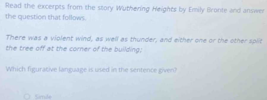 Read the excerpts from the story Wuthering Heights by Emily Bronte and answer
the question that follows.
There was a violent wind, as well as thunder, and either one or the other split
the tree off at the corner of the building;
Which figurative language is used in the sentence given?
Simile