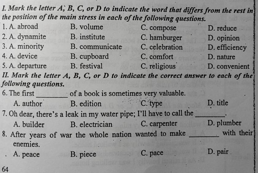 Mark the letter A, B, C, or D to indicate the word that differs from the rest in
the position of the main stress in each of the following questions.
1. A. abroad B. volume C. compose D. reduce
2. A. dynamite B. institute C. hamburger D. opinion
3. A. minority B. communicate C. celebration D. efficiency
4. A. device B. cupboard C. comfort D. nature
5. A. departure B. festival C. religious D. convenient
II. Mark the letter A, B, C, or D to indicate the correct answer to each of the
following questions.
6. The first_ of a book is sometimes very valuable.
A. author B. edition C. type D. title
7. Oh dear, there’s a leak in my water pipe; I’ll have to call the _.
A. builder B. electrician C. carpenter D. plumber
8. After years of war the whole nation wanted to make _with their
enemies.
A. peace B. piece C. pace
D. pair .
64