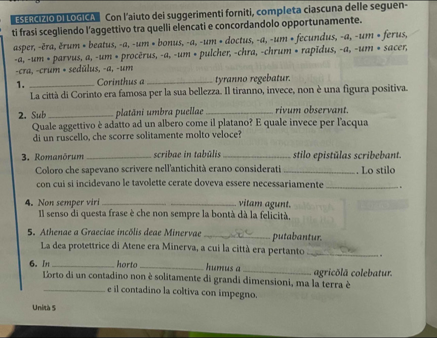 ESERCIZIO DI LOGICA Con l’aiuto dei suggerimenti forniti, completa ciascuna delle seguen-
ti frasi scegliendo l’aggettivo tra quelli elencati e concordandolo opportunamente.
asper, -ěra, ěrum • beatus, -a, -um • bonus, -a, -um • doctus, -a, -um • fecundus, -a, -um • ferus,
-a, -um • parvus, a, -um • procērus, -a, -um • pulcher, -chra, -chrum • rapĭdus, -a, -um • sacer,
-cra, -crum • sedŭlus, -a, -um
1. _Corinthus a _tyranno regebatur.
La città di Corinto era famosa per la sua bellezza. Il tiranno, invece, non è una figura positiva.
2. Sub _platăni umbra puellae _rivum observant.
Quale aggettivo è adatto ad un albero come il platano? E quale invece per l’acqua
di un ruscello, che scorre solitamente molto veloce?
3. Romanōrum _scribae in tabŭlis _stilo epistǔlas scribebant.
Coloro che sapevano scrivere nell'antichità erano considerati _Lo stilo
con cui si incidevano le tavolette cerate doveva essere necessariamente_
.
4. Non semper viri __vitam agunt.
Il senso di questa frase è che non sempre la bontà dà la felicità.
5. Athenae a Graeciae incŏlis deae Minervae _putabantur.
La dea protettrice di Atene era Minerva, a cui la città era pertanto_
.
6. In _horto _humus a_
agricŏlã colebatur.
Lorto di un contadino non è solitamente di grandi dimensioni, ma la terra è
_e il contadino la coltiva con impegno.
Unità 5