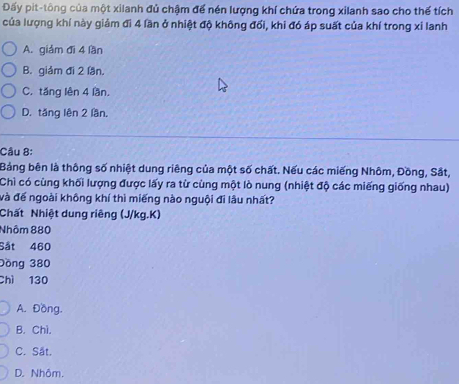 Đấy pit-tông của một xilanh đủ chậm để nén lượng khí chứa trong xilanh sao cho thế tích
của lượng khí này giảm đi 4 lần ở nhiệt độ không đối, khi đó áp suất của khí trong xỉ lanh
A. giảm đi 4 lần
B. giảm đi 2 lần.
C. tăng lên 4 lần,
D. tăng lên 2 lần.
Câu 8:
Bảng bên là thông số nhiệt dung riêng của một số chất. Nếu các miếng Nhôm, Đồng, Sắt,
Chì có cùng khối lượng được lấy ra từ cùng một lò nung (nhiệt độ các miếng giống nhau)
và đế ngoài không khí thì miếng nào nguội đi lâu nhất?
Chất Nhiệt dung riêng (J/kg.K)
Nhôm 880
Sắt 460
Đồng 380
Chì 130
A. Đồng.
B. Chì.
C. Sắt.
D. Nhôm.