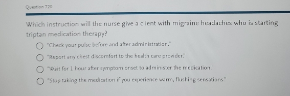 Which instruction will the nurse give a client with migraine headaches who is starting
triptan medication therapy?
"Check your pulse before and after administration."
"Report any chest discomfort to the health care provider."
"Wait for 1 hour after symptom onset to administer the medication."
"Stop taking the medication if you experience warm, flushing sensations."