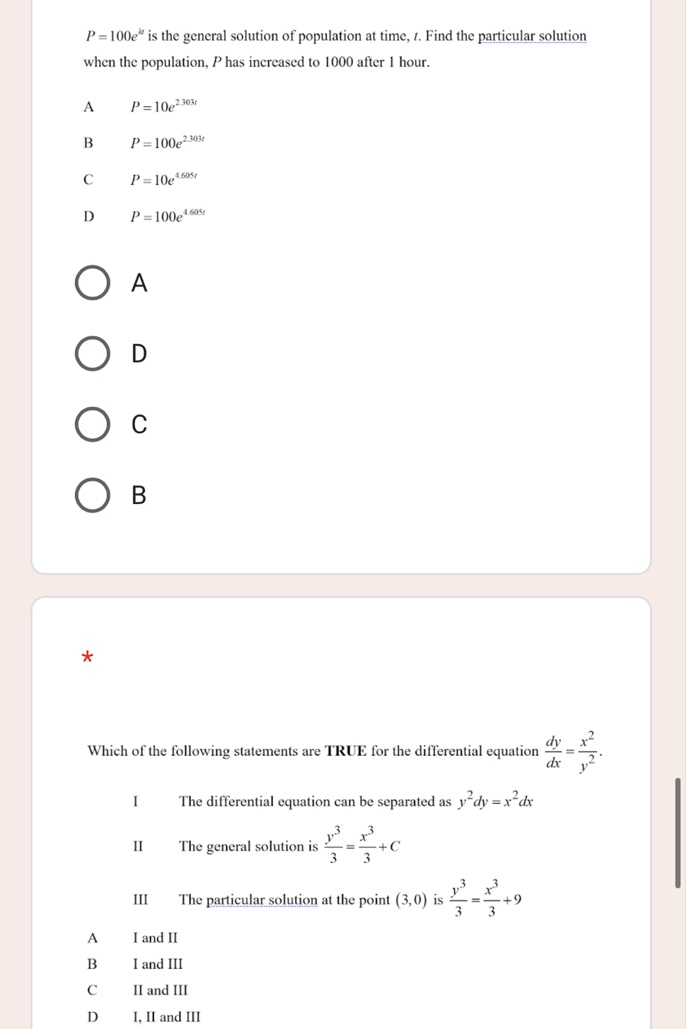 P=100e^(kt) is the general solution of population at time, z. Find the particular solution
when the population, P has increased to 1000 after 1 hour.
A P=10e^(2.303t)
B P=100e^(2.303t)
C P=10e^(4.605t)
D P=100e^(4.605t)
A
D
C
B
*
Which of the following statements are TRUE for the differential equation  dy/dx = x^2/y^2 . 
I The differential equation can be separated as y^2dy=x^2dx
II The general solution is  y^3/3 = x^3/3 +C
III The particular solution at the point (3,0) is  y^3/3 = x^3/3 +9
A €£ I and II
B I and III
C II and III
D₹ I, II and III