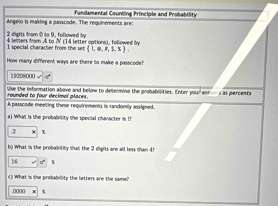 Fundamental Counting Principle and Probability 
Angelo is making a passcode. The requirements are:
2 digits from 0 to 9, followed by
4 letters from A to N (14 letter options), followed by
1 special character from the set  1,@,# ,$,% . 
How many different ways are there to make a passcode?
19208000 sigma^4
Use the information above and below to determine the probabilities. Enter you; answers as percents 
rounded to four decimal places. 
A passcode meeting these requirements is randomly assigned. 
a) What is the probability the special character is !? 
. 2 × %
b) What is the probability that the 2 digits are all less than 4? 
16 sigma^6 %
c) What is the probability the letters are the same?.0000* | %