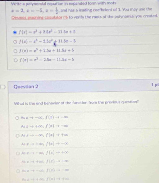 Write a polynomial equation in expanded form with roots
x=2, x=-5, x= 1/2  , and has a leading coefficient of 1. You may use the
Desmos graphing calculator □ to verify the roots of the polynomial you created.
f(x)=x^3+2.5x^2-11.5x+5
f(x)=x^3-2.5x^2+11.5x-5
f(x)=x^3+2.5x+11.5x+5
f(x)=x^3-2.5x-11.5x-5
Question 2 1 pt
What is the end behavior of the function from the previous question?
As xto -∈fty , f(x)to -∈fty
As② to +∈fty , f(x)to -∈fty
As xto -∈fty , f(x)to +∈fty
As xto +∈fty , f(x)to -∈fty
Asxto -∈fty , f(x)to +∈fty
A zto +∈fty , f(z)to +∈fty
Asxto -∈fty , f(x)to -∈fty
Asxto +∈fty , f(x)to +∈fty