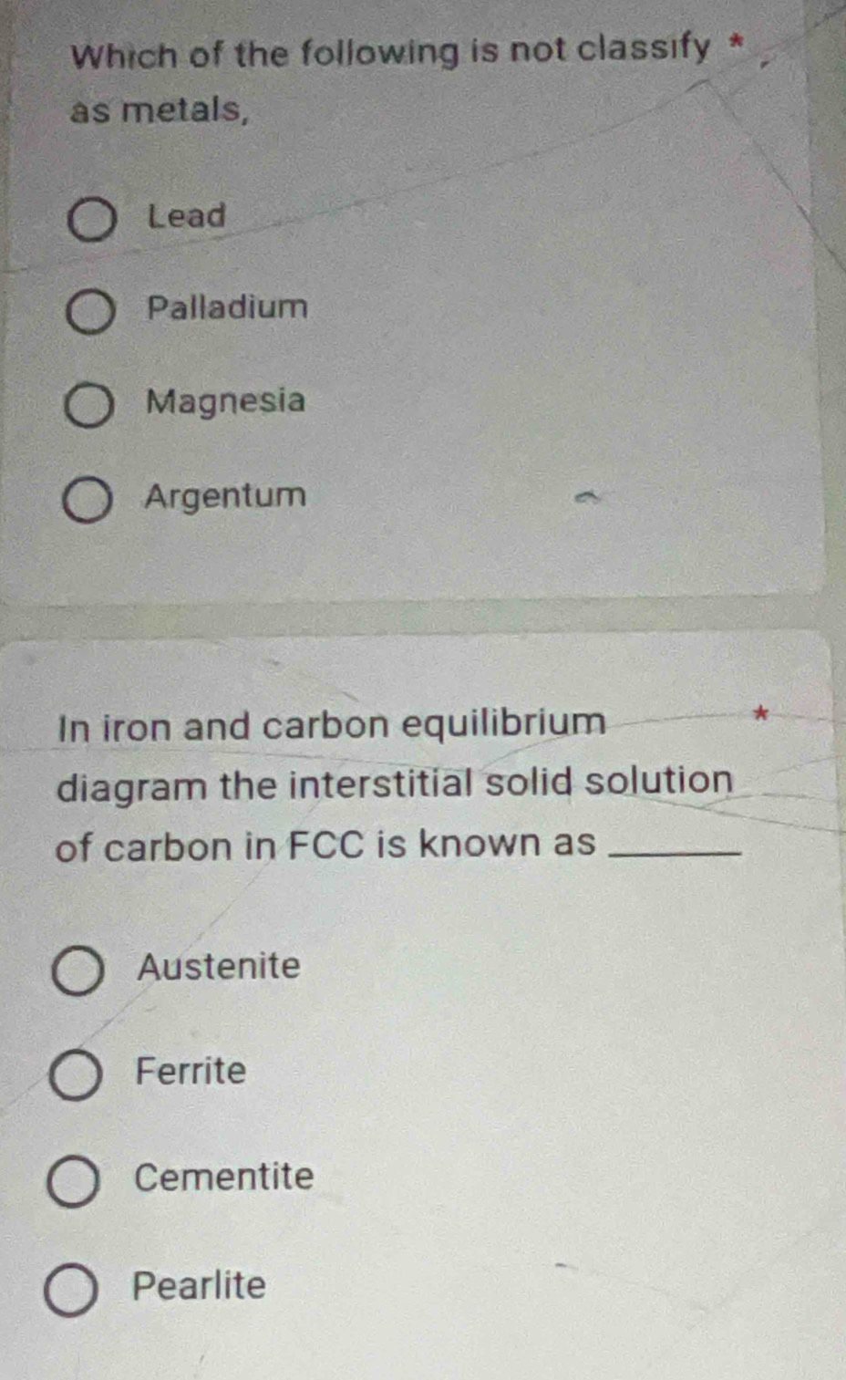 Which of the following is not classify *
as metals,
Lead
Palladium
Magnesia
Argentum
In iron and carbon equilibrium
diagram the interstitial solid solution
of carbon in FCC is known as_
Austenite
Ferrite
Cementite
Pearlite