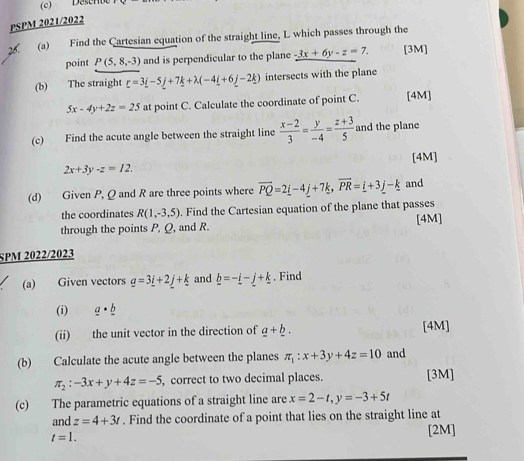 Descrbe 
PSPM 2021/2022 
28. (a) Find the Cartesian equation of the straight line, L which passes through the 
point P(5,8,-3) and is perpendicular to the plane -3x+6y-z=7. [3M] 
(b) The straight _ r--5_ j+7_ k+lambda (-4_ i+6_ j-2_ k) intersects with the plane
5x-4y+2z=25 at point C. Calculate the coordinate of point C. [4M] 
(c) Find the acute angle between the straight line  (x-2)/3 = y/-4 = (z+3)/5  and the plane 
[4M]
2x+3y-z=12. 
(d) Given P, Q and R are three points where vector PQ=2_ i-4_ j+7k, vector PR=_ i+3_ j-k and 
the coordinates R(1,-3,5). Find the Cartesian equation of the plane that passes 
through the points P, Q, and R. [4M] 
SPM 2022/2023 
(a) Given vectors _ a=3_ i+2_ j+_ k and b=-i-j+k. Find 
(i) _ a· _ b
(ii) the unit vector in the direction of a+b. [4M]
(b) Calculate the acute angle between the planes π _1:x+3y+4z=10 and
π _2:-3x+y+4z=-5 , correct to two decimal places. [3M] 
(c) The parametric equations of a straight line are x=2-t, y=-3+5t
and z=4+3t. Find the coordinate of a point that lies on the straight line at
t=1. 
[2M]