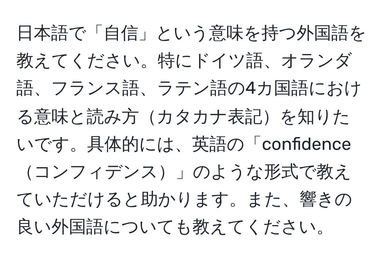 日本語で「自信」という意味を持つ外国語を教えてください。特にドイツ語、オランダ語、フランス語、ラテン語の4カ国語における意味と読み方カタカナ表記を知りたいです。具体的には、英語の「confidenceコンフィデンス」のような形式で教えていただけると助かります。また、響きの良い外国語についても教えてください。