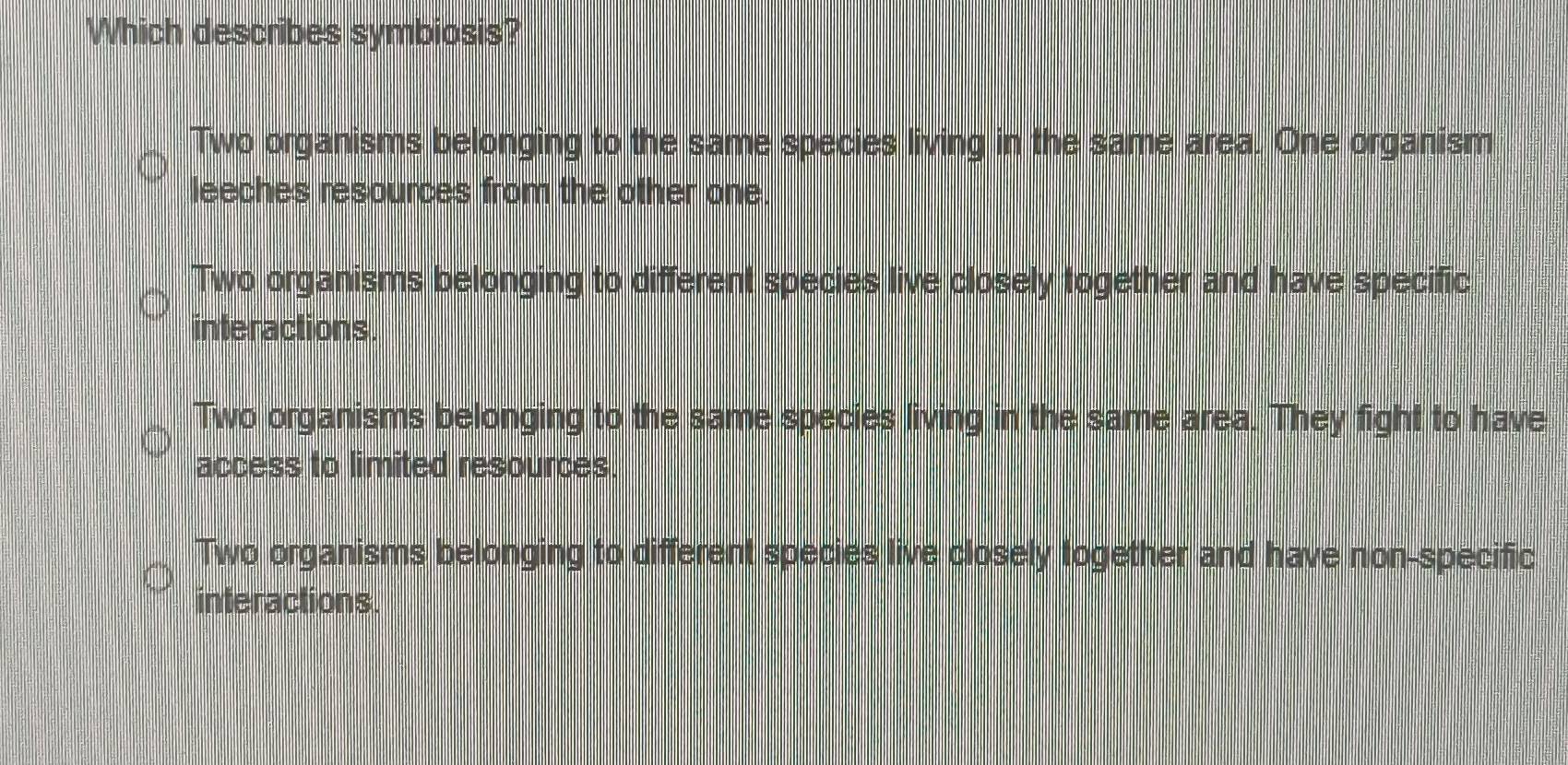 Which describes symbiosis?
Two organisms belonging to the same species living in the same area. One organism
leeches resources from the other one.
Two organisms belonging to different species live closely together and have specific
interactions.
Two organisms belonging to the same species living in the same area. They fight to have
access to limited resources.
Two organisms belonging to different species live closely logether and have non-specific
interactions.