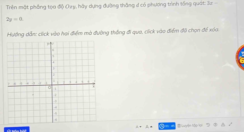 Trên mặt phẳng tọa độ Oxy, hãy dựng đường thắng d có phương trình tống quát: 3x-
2y=0. 
Hướng dẫn: click vào hai điểm mà đường thẳng đi qua, click vào điểm đã chọn đế xóa. 
01:45 Luyện tập lại 
A Nôn x+y