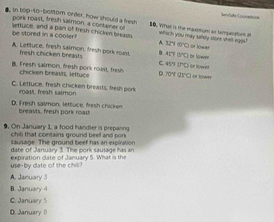 ServSafa Coursebook
8. in top-to-bottom order, how should a fresh 10. What is the maximum air temperature at
pork roast, fresh salmon, a container of
lettuce, and a pan of fresh chicken breasts which you may safely store shell eggs?
be stored in a cooler?
A 32°F(0°C) or lower
A. Lettuce, fresh salmon, fresh pork roasl. B 41°F(5°C) ar lower
fresh chicken breasts or lower
C. 45°F(7°C)
B. Fresh saimon, fresh pork roast, fresh D. 70°F(21°C) or lower
chicken breasts, lettuce
C. Lettuce, fresh chicken breasts, fresh pork
roast, fresh salmon
D. Fresh salmon, lettuce, fresh chicken
breasts, fresh pork roast
9. On January 1, a food handler is preparing
chili that contains ground beef and pork
sausage. The ground beef has an expiration
date of January 3. The pork sausage has an
expiration date of January 5. What is the
use-by date of the chili?
A. January 3
B. January 4
C. January 5
D. January 8