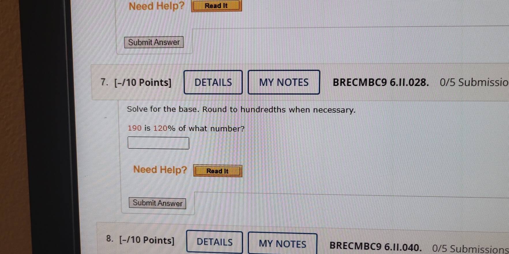 Need Help? Read It 
Submit Answer 
7. [-/10 Points] DETAILS MY NOTES BRECMBC9 6.II.028. 0/5 Submissio 
Solve for the base. Round to hundredths when necessary.
190 is 120% of what number? 
Need Help? Read It 
Submit Answer 
8. [-/10 Points] DETAILS MY NOTES BRECMBC9 6.II.040. 0/5 Submissions