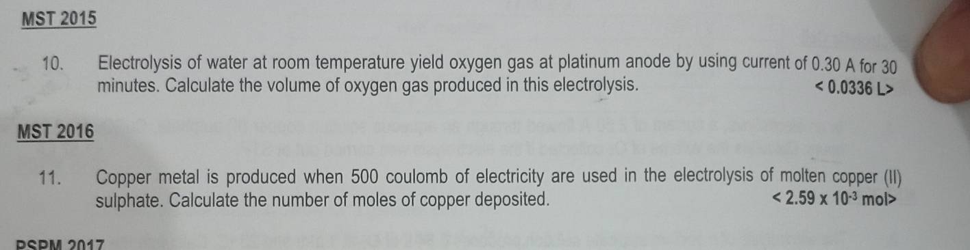 MST 2015 
10. Electrolysis of water at room temperature yield oxygen gas at platinum anode by using current of 0.30 A for 30
minutes. Calculate the volume of oxygen gas produced in this electrolysis. <0.0336L>
MST 2016 
11. Copper metal is produced when 500 coulomb of electricity are used in the electrolysis of molten copper (II) 
sulphate. Calculate the number of moles of copper deposited. <2.59* 10^(-3)mol>
PSPM 2017